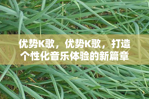 优势K歌,优势K歌,打造个性化音乐体验的新篇章 优势K歌,优势K歌,打造个性化音乐体验的新篇章