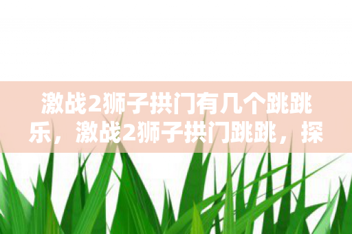 激战2狮子拱门有几个跳跳乐,激战2狮子拱门跳跳,探索未知世界的奇妙之旅 激战2狮子拱门有几个跳跳乐,激战2狮子拱门跳跳,探索未知世界的奇妙之旅