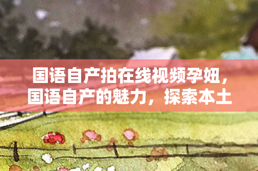 国语自产拍在线视频孕妞,国语自产的魅力,探索本土文化的独特韵味 国语自产拍在线视频孕妞,国语自产的魅力,探索本土文化的独特韵味