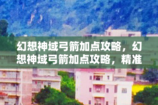 幻想神域弓箭加点攻略,幻想神域弓箭加点攻略,精准提升战斗效能 幻想神域弓箭加点攻略,幻想神域弓箭加点攻略,精准提升战斗效能