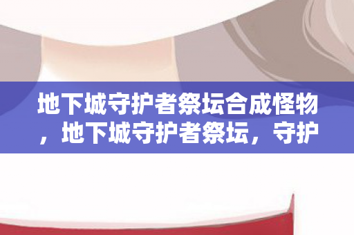 地下城守护者祭坛合成怪物，地下城守护者祭坛，守护者的荣耀与传承