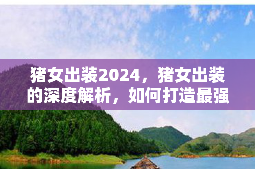 猪女出装2024,猪女出装的深度解析,如何打造最强野区霸主 猪女出装2024,猪女出装的深度解析,如何打造最强野区霸主