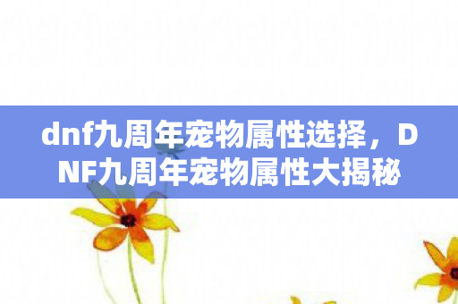 dnf九周年宠物属性选择,DNF九周年宠物属性大揭秘,打造最强战斗伙伴 dnf九周年宠物属性选择,DNF九周年宠物属性大揭秘,打造最强战斗伙伴