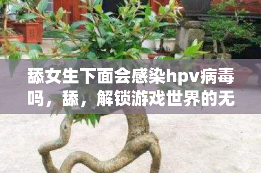 舔女生下面会感染hpv病毒吗,舔,解锁游戏世界的无限可能 舔女生下面会感染hpv病毒吗,舔,解锁游戏世界的无限可能