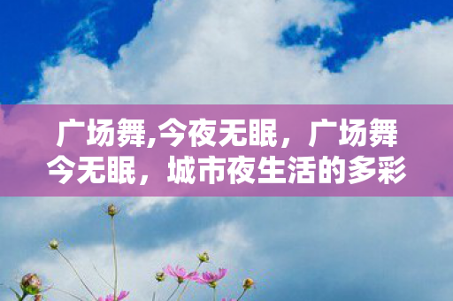 广场舞,今夜无眠,广场舞今无眠,城市夜生活的多彩篇章 广场舞,今夜无眠,广场舞今无眠,城市夜生活的多彩篇章