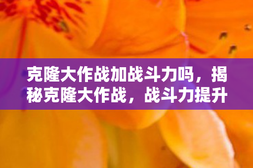 克隆大作战加战斗力吗,揭秘克隆大作战,战斗力提升机制大解析 克隆大作战加战斗力吗,揭秘克隆大作战,战斗力提升机制大解析
