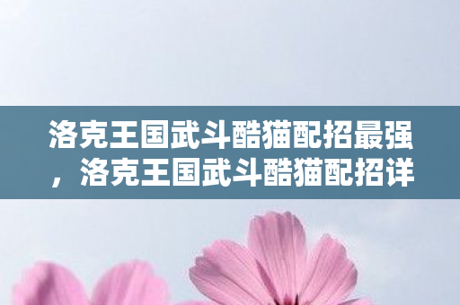 洛克王国武斗酷猫配招最强,洛克王国武斗酷猫配招详解,打造最强战斗阵容 洛克王国武斗酷猫配招最强,洛克王国武斗酷猫配招详解,打造最强战斗阵容