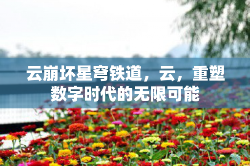 云崩坏星穹铁道,云,重塑数字时代的无限可能 云崩坏星穹铁道,云,重塑数字时代的无限可能