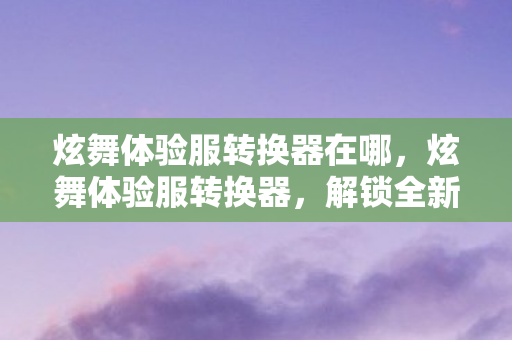 炫舞体验服转换器在哪,炫舞体验服转换器,解锁全新游戏体验 炫舞体验服转换器在哪,炫舞体验服转换器,解锁全新游戏体验