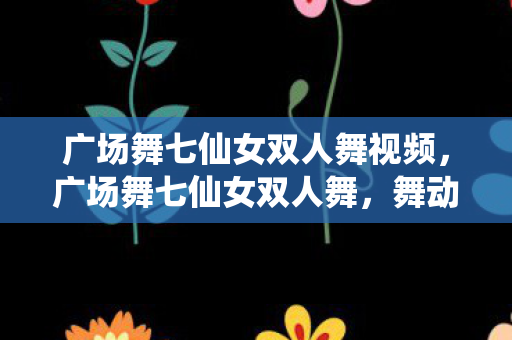广场舞七仙女双人舞视频,广场舞七仙女双人舞,舞动生活的艺术 广场舞七仙女双人舞视频,广场舞七仙女双人舞,舞动生活的艺术
