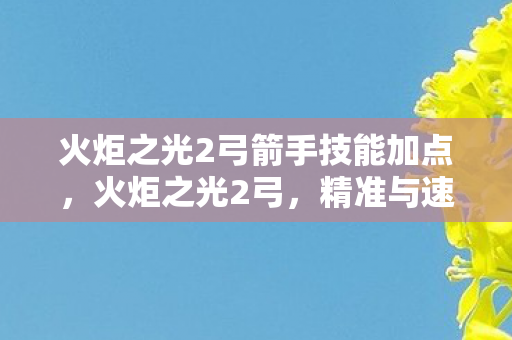 火炬之光2弓箭手技能加点,火炬之光2弓,精准与速度的完美结合 火炬之光2弓箭手技能加点,火炬之光2弓,精准与速度的完美结合