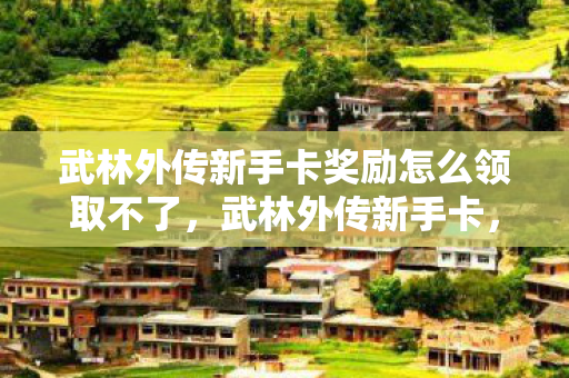 武林外传新手卡奖励怎么领取不了,武林外传新手卡,开启江湖之旅的钥匙 武林外传新手卡奖励怎么领取不了,武林外传新手卡,开启江湖之旅的钥匙