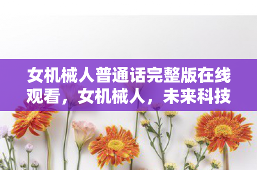 女机械人普通话完整版在线观看,女机械人,未来科技的温柔守护者 女机械人普通话完整版在线观看,女机械人,未来科技的温柔守护者