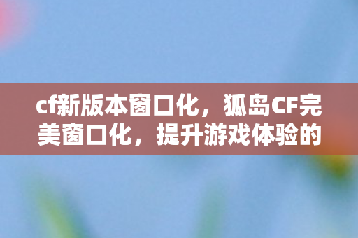 cf新版本窗口化,狐岛CF完美窗口化,提升游戏体验的必备指南 cf新版本窗口化,狐岛CF完美窗口化,提升游戏体验的必备指南