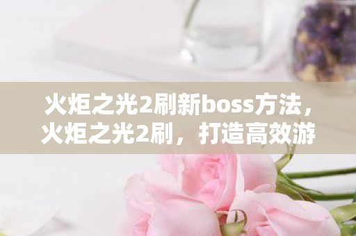 火炬之光2刷新boss方法，火炬之光2刷，打造高效游戏攻略，提升角色实力