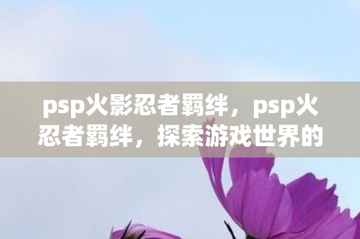 psp火影忍者羁绊,psp火忍者羁绊,探索游戏世界的深度互动与策略 psp火影忍者羁绊,psp火忍者羁绊,探索游戏世界的深度互动与策略