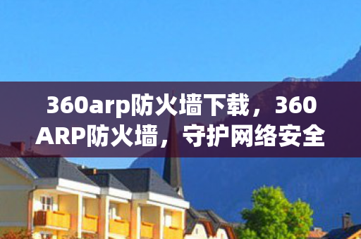 360arp防火墙下载,360ARP防火墙,守护网络安全的前沿阵地 360arp防火墙下载,360ARP防火墙,守护网络安全的前沿阵地