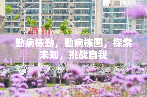 勤病栋勤,勤病栋图,探索未知,挑战自我 勤病栋勤,勤病栋图,探索未知,挑战自我