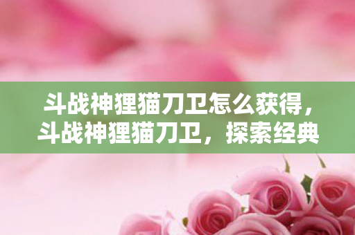 斗战神狸猫刀卫怎么获得,斗战神狸猫刀卫,探索经典游戏的独特魅力 斗战神狸猫刀卫怎么获得,斗战神狸猫刀卫,探索经典游戏的独特魅力