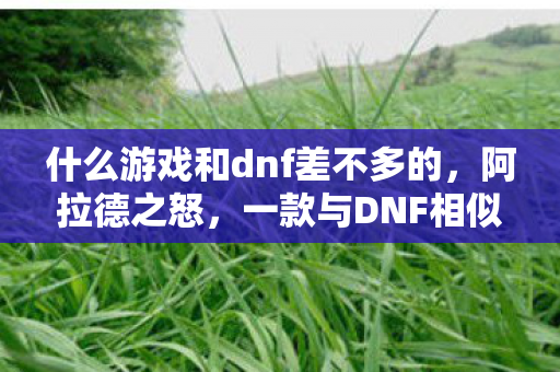 什么游戏和dnf差不多的,阿拉德之怒,一款与DNF相似的游戏探索 什么游戏和dnf差不多的,阿拉德之怒,一款与DNF相似的游戏探索