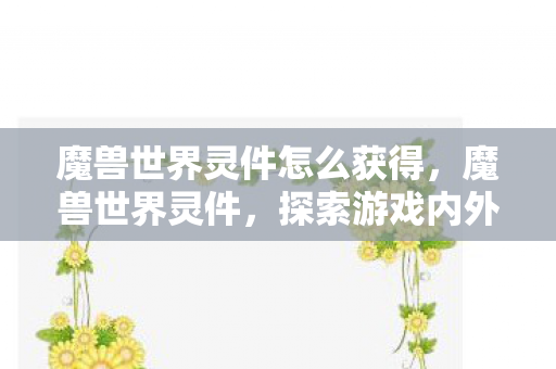 魔兽世界灵件怎么获得,魔兽世界灵件,探索游戏内外的奇妙世界 魔兽世界灵件怎么获得,魔兽世界灵件,探索游戏内外的奇妙世界