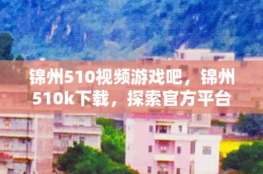 锦州510视频游戏吧,锦州510k下载,探索官方平台的魅力与乐趣 锦州510视频游戏吧,锦州510k下载,探索官方平台的魅力与乐趣