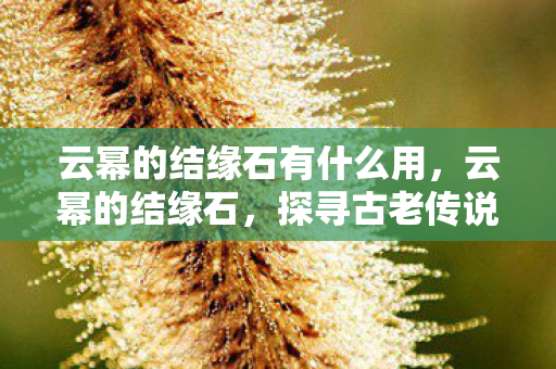 云幂的结缘石有什么用,云幂的结缘石,探寻古老传说的神秘之旅 云幂的结缘石有什么用,云幂的结缘石,探寻古老传说的神秘之旅