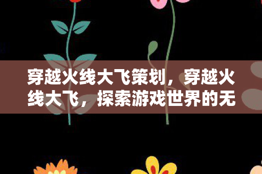 穿越火线大飞策划,穿越火线大飞,探索游戏世界的无限可能 穿越火线大飞策划,穿越火线大飞,探索游戏世界的无限可能