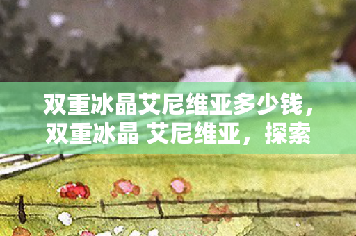 双重冰晶艾尼维亚多少钱,双重冰晶 艾尼维亚,探索游戏世界的双重魅力 双重冰晶艾尼维亚多少钱,双重冰晶 艾尼维亚,探索游戏世界的双重魅力