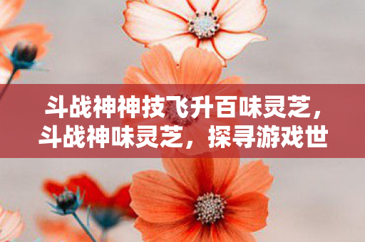 斗战神神技飞升百味灵芝,斗战神味灵芝,探寻游戏世界的神秘宝藏 斗战神神技飞升百味灵芝,斗战神味灵芝,探寻游戏世界的神秘宝藏