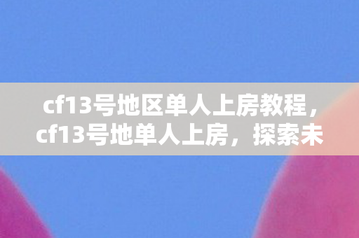 cf13号地区单人上房教程,cf13号地单人上房,探索未知的挑战与乐趣 cf13号地区单人上房教程,cf13号地单人上房,探索未知的挑战与乐趣