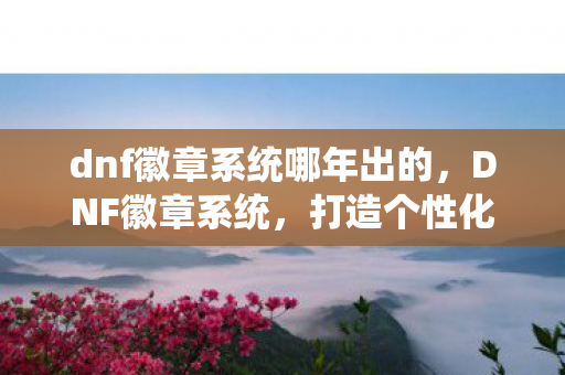 dnf徽章系统哪年出的,DNF徽章系统,打造个性化角色,彰显独特魅力 dnf徽章系统哪年出的,DNF徽章系统,打造个性化角色,彰显独特魅力