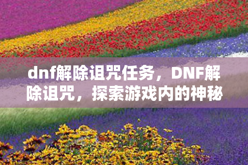 dnf解除诅咒任务,DNF解除诅咒,探索游戏内的神秘挑战与解决方案 dnf解除诅咒任务,DNF解除诅咒,探索游戏内的神秘挑战与解决方案