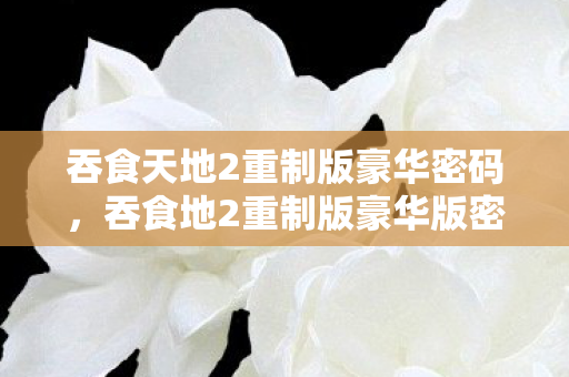 吞食天地2重制版豪华密码,吞食地2重制版豪华版密码揭秘,解锁游戏新世界的钥匙 吞食天地2重制版豪华密码,吞食地2重制版豪华版密码揭秘,解锁游戏新世界的钥匙