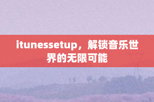 itunessetup,解锁音乐世界的无限可能 itunessetup,解锁音乐世界的无限可能