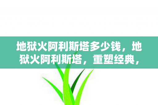 地狱火阿利斯塔多少钱,地狱火阿利斯塔,重塑经典,点燃激情 地狱火阿利斯塔多少钱,地狱火阿利斯塔,重塑经典,点燃激情