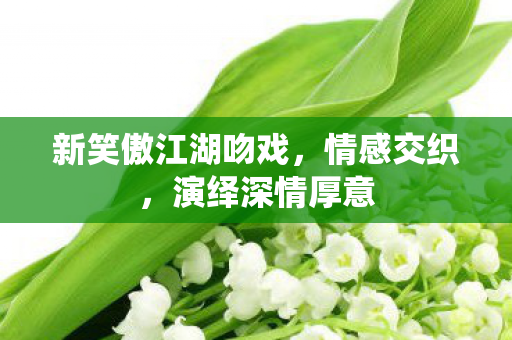 新笑傲江湖吻戏,情感交织,演绎深情厚意 新笑傲江湖吻戏,情感交织,演绎深情厚意