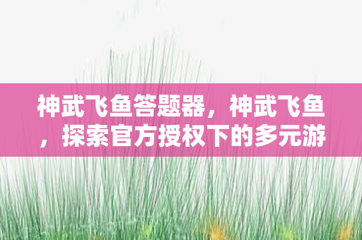 神武飞鱼答题器,神武飞鱼,探索官方授权下的多元游戏体验 神武飞鱼答题器,神武飞鱼,探索官方授权下的多元游戏体验