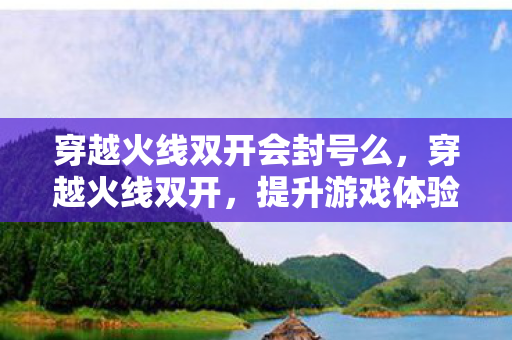 穿越火线双开会封号么,穿越火线双开,提升游戏体验的实用技巧 穿越火线双开会封号么,穿越火线双开,提升游戏体验的实用技巧