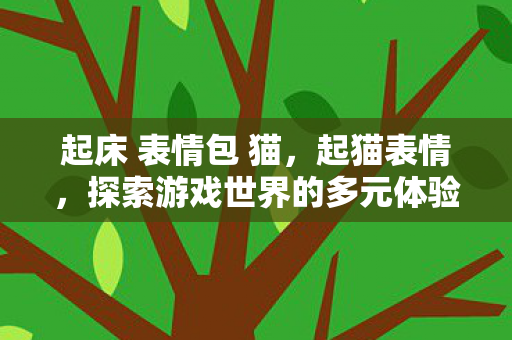 起床 表情包 猫,起猫表情,探索游戏世界的多元体验与乐趣 起床 表情包 猫,起猫表情,探索游戏世界的多元体验与乐趣