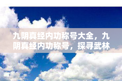 九阴真经内功称号大全,九阴真经内功称号,探寻武林的奥秘 九阴真经内功称号大全,九阴真经内功称号,探寻武林的奥秘