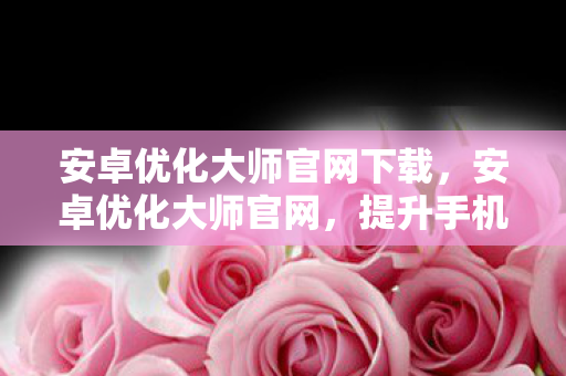 安卓优化大师官网下载,安卓优化大师官网,提升手机性能,优化使用体验 安卓优化大师官网下载,安卓优化大师官网,提升手机性能,优化使用体验