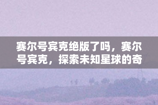 赛尔号宾克绝版了吗,赛尔号宾克,探索未知星球的奇妙之旅 赛尔号宾克绝版了吗,赛尔号宾克,探索未知星球的奇妙之旅