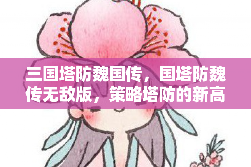三国塔防魏国传,国塔防魏传无敌版,策略塔防的新高度 三国塔防魏国传,国塔防魏传无敌版,策略塔防的新高度