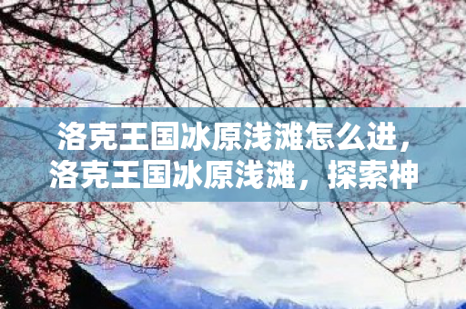 洛克王国冰原浅滩怎么进,洛克王国冰原浅滩,探索神秘之地的奇妙之旅 洛克王国冰原浅滩怎么进,洛克王国冰原浅滩,探索神秘之地的奇妙之旅