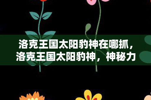 洛克王国太阳豹神在哪抓,洛克王国太阳豹神,神秘力量的觉醒 洛克王国太阳豹神在哪抓,洛克王国太阳豹神,神秘力量的觉醒