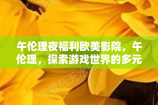 午伦理夜福利欧美影院，午伦理，探索游戏世界的多元体验与社区互动