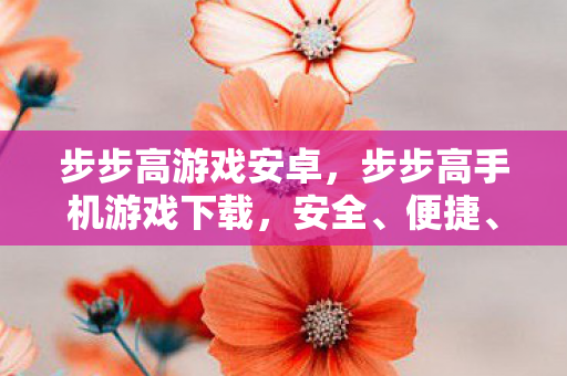 步步高游戏安卓，步步高手机游戏下载，安全、便捷、丰富的娱乐新选择