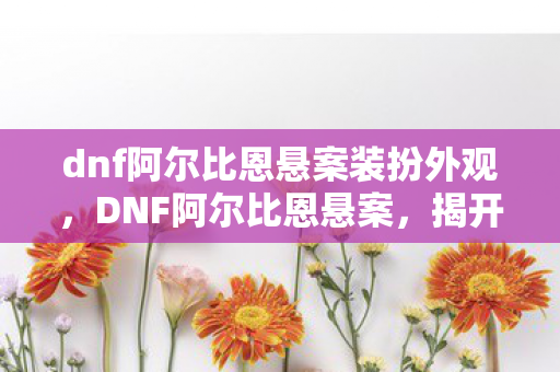 dnf阿尔比恩悬案装扮外观，DNF阿尔比恩悬案，揭开游戏世界的神秘面纱