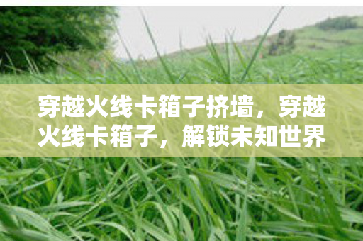 穿越火线卡箱子挤墙，穿越火线卡箱子，解锁未知世界的秘密技巧